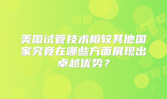 美国试管技术相较其他国家究竟在哪些方面展现出卓越优势？