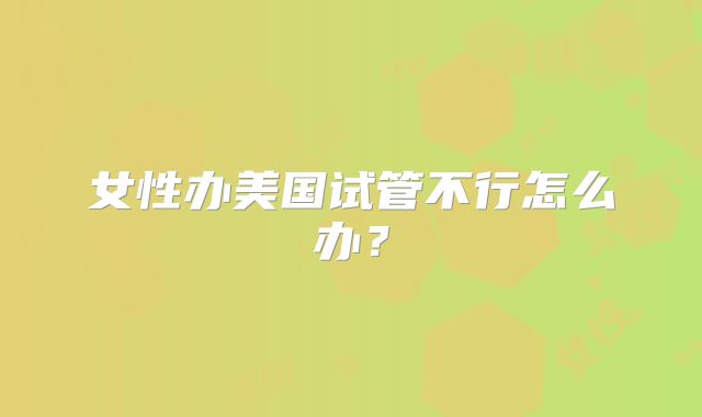 女性办美国试管不行怎么办？
