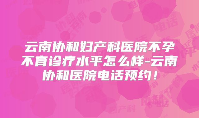 云南协和妇产科医院不孕不育诊疗水平怎么样-云南协和医院电话预约！