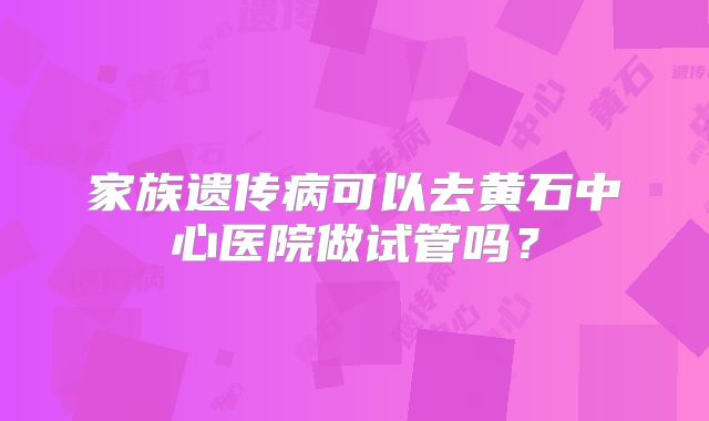 家族遗传病可以去黄石中心医院做试管吗？