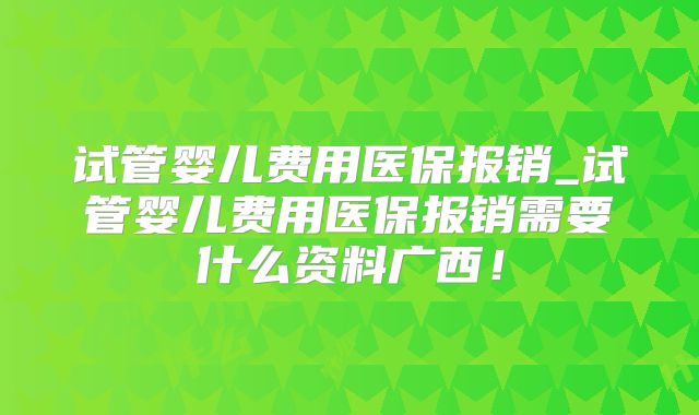 试管婴儿费用医保报销_试管婴儿费用医保报销需要什么资料广西！