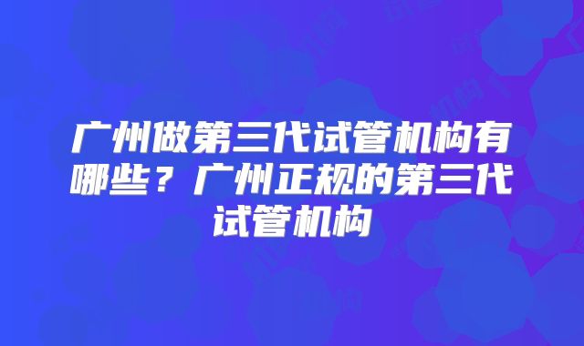 广州做第三代试管机构有哪些？广州正规的第三代试管机构