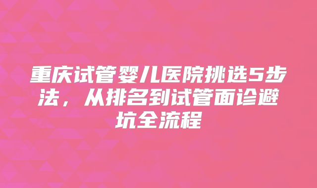 重庆试管婴儿医院挑选5步法，从排名到试管面诊避坑全流程