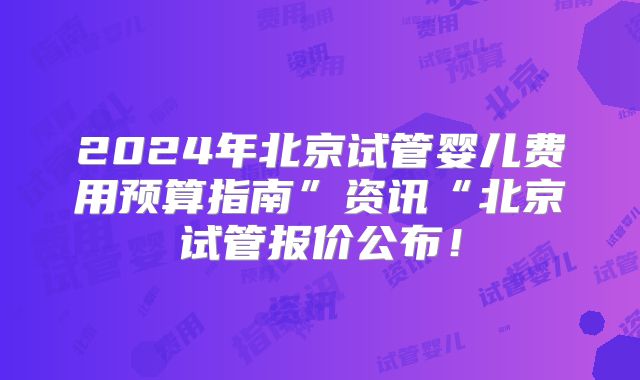 2024年北京试管婴儿费用预算指南”资讯“北京试管报价公布!