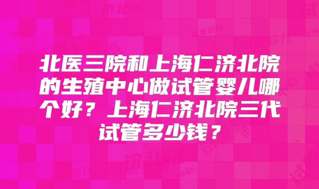 北医三院和上海仁济北院的生殖中心做试管婴儿哪个好？上海仁济北院三代试管多少钱？