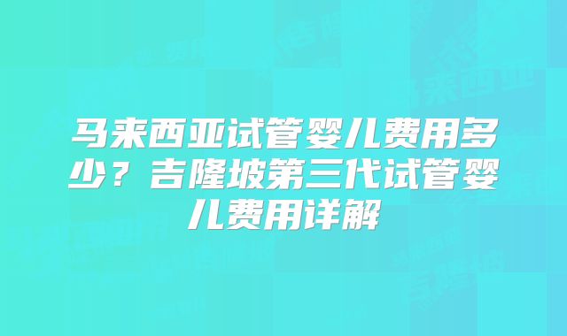 马来西亚试管婴儿费用多少？吉隆坡第三代试管婴儿费用详解