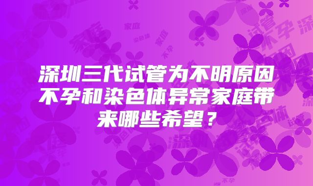 深圳三代试管为不明原因不孕和染色体异常家庭带来哪些希望?
