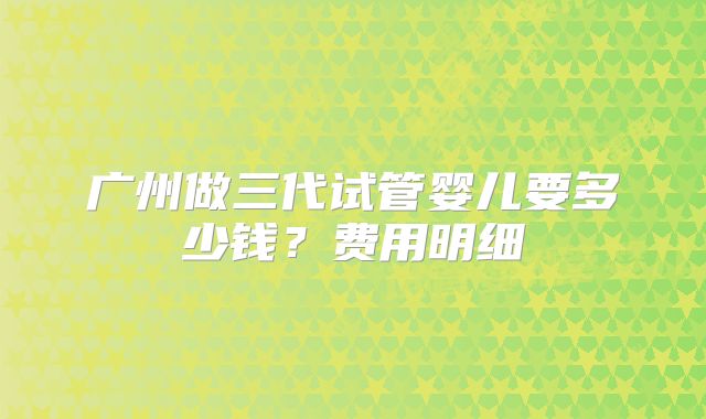 广州做三代试管婴儿要多少钱？费用明细