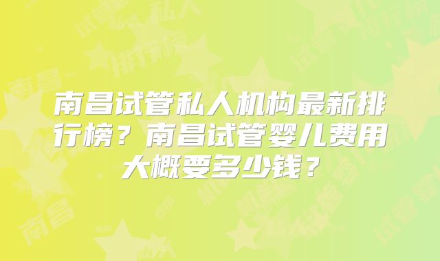 南昌试管私人机构最新排行榜？南昌试管婴儿费用大概要多少钱？
