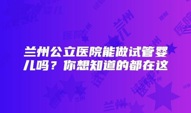 兰州公立医院能做试管婴儿吗？你想知道的都在这