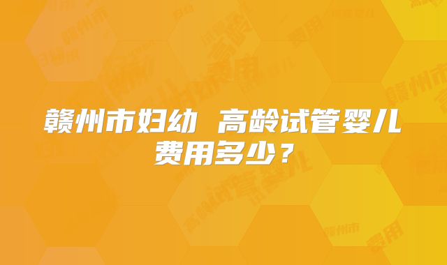 赣州市妇幼 高龄试管婴儿费用多少？