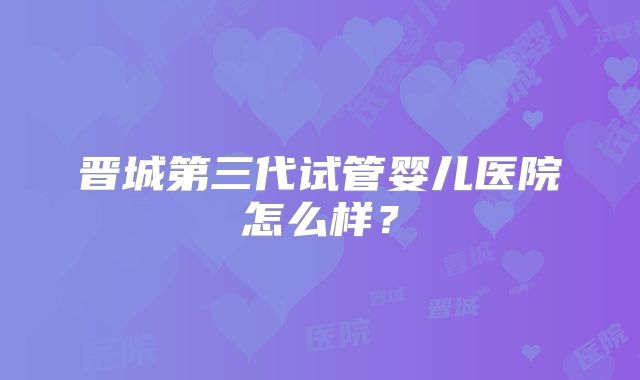 晋城第三代试管婴儿医院怎么样？