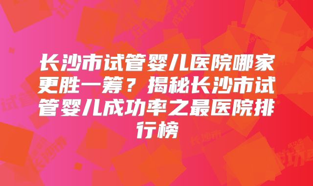 长沙市试管婴儿医院哪家更胜一筹?揭秘长沙市试管婴儿成功率之最医院排行榜