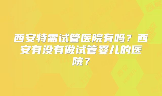 西安特需试管医院有吗？西安有没有做试管婴儿的医院？