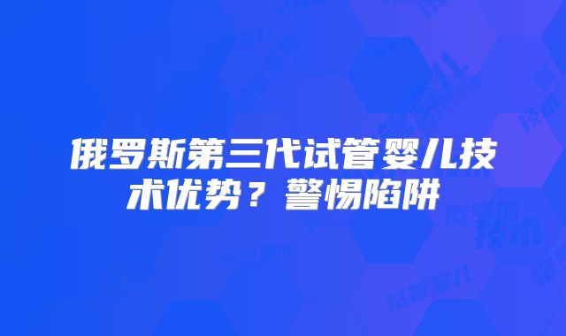 俄罗斯第三代试管婴儿技术优势？警惕陷阱