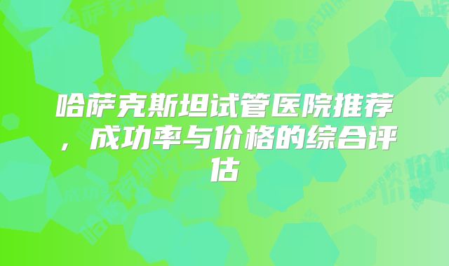 哈萨克斯坦试管医院推荐，成功率与价格的综合评估