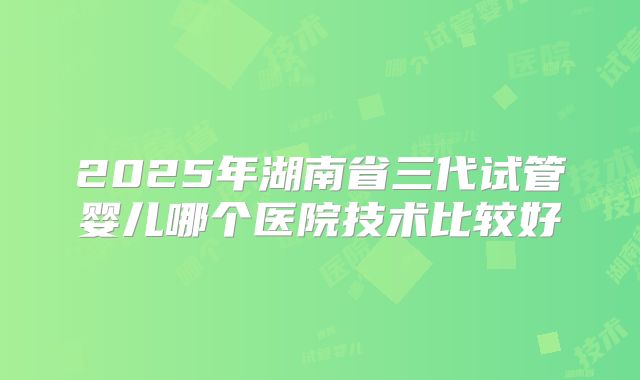 2025年湖南省三代试管婴儿哪个医院技术比较好
