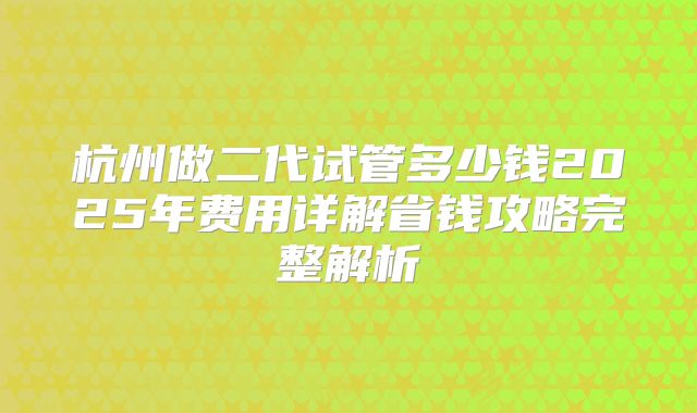 杭州做二代试管多少钱2025年费用详解省钱攻略完整解析