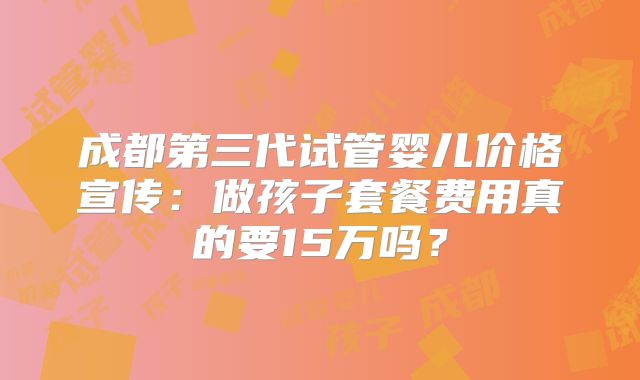 成都第三代试管婴儿价格宣传：做孩子套餐费用真的要15万吗？