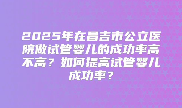 2025年在昌吉市公立医院做试管婴儿的成功率高不高？如何提高试管婴儿成功率？