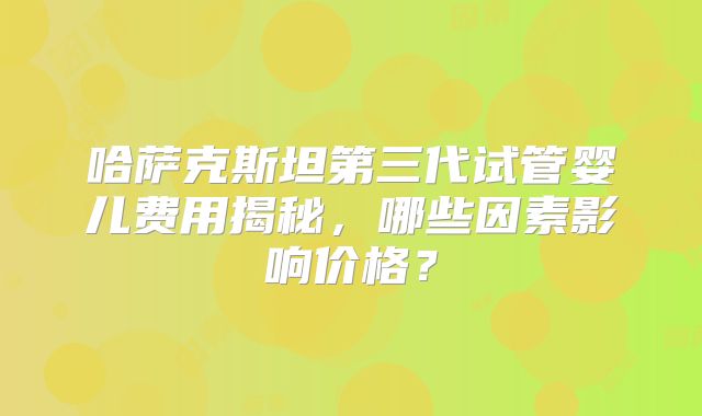 哈萨克斯坦第三代试管婴儿费用揭秘,哪些因素影响价格?