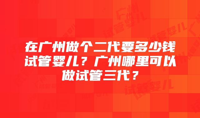 在广州做个二代要多少钱试管婴儿？广州哪里可以做试管三代？