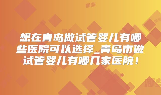 想在青岛做试管婴儿有哪些医院可以选择_青岛市做试管婴儿有哪几家医院！