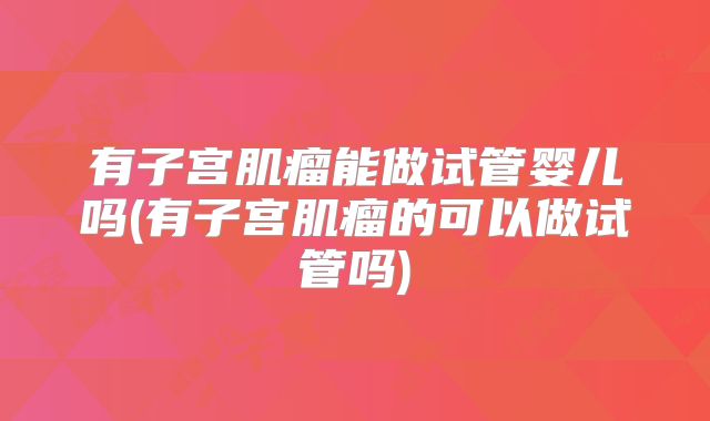 有子宫肌瘤能做试管婴儿吗(有子宫肌瘤的可以做试管吗)
