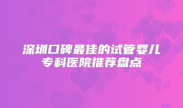 深圳口碑最佳的试管婴儿专科医院推荐盘点