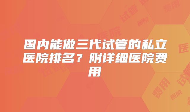 国内能做三代试管的私立医院排名?附详细医院费用