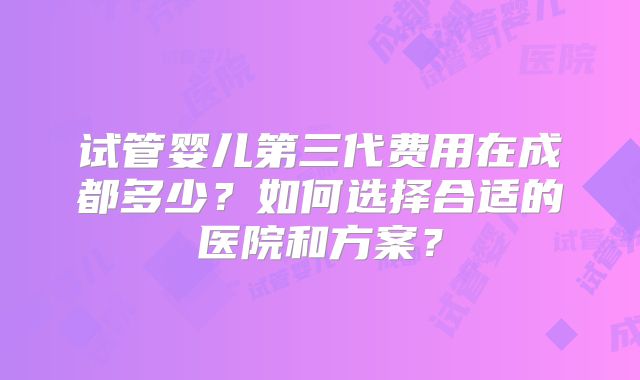 试管婴儿第三代费用在成都多少？如何选择合适的医院和方案？