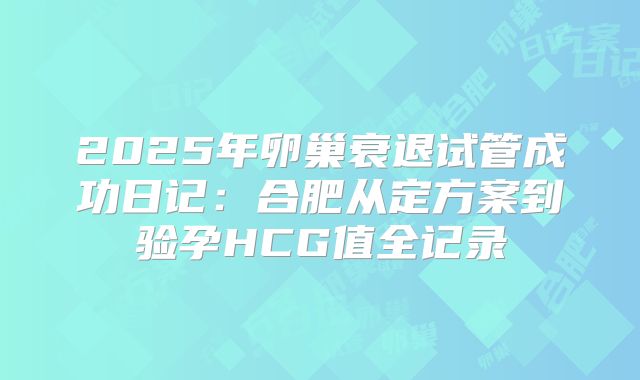 2025年卵巢衰退试管成功日记：合肥从定方案到验孕HCG值全记录