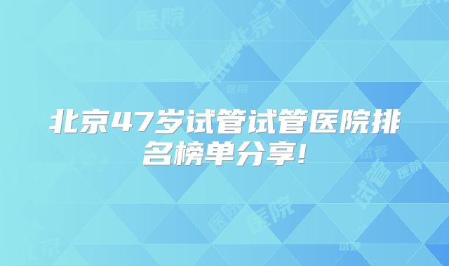 北京47岁试管试管医院排名榜单分享!