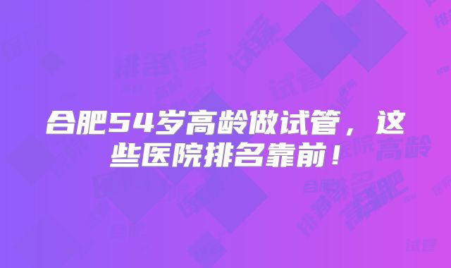 合肥54岁高龄做试管，这些医院排名靠前！