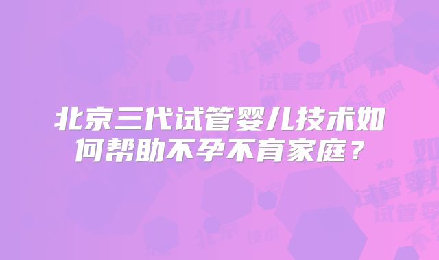 北京三代试管婴儿技术如何帮助不孕不育家庭？