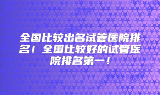 全国比较出名试管医院排名！全国比较好的试管医院排名第一！