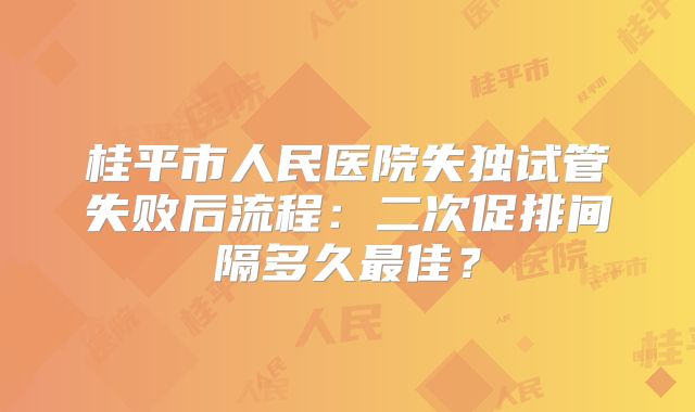 桂平市人民医院失独试管失败后流程：二次促排间隔多久最佳？