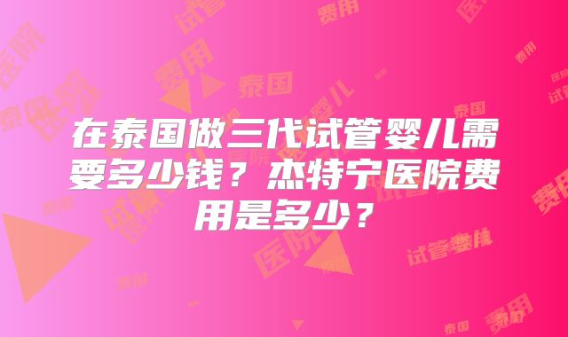 在泰国做三代试管婴儿需要多少钱?杰特宁医院费用是多少?