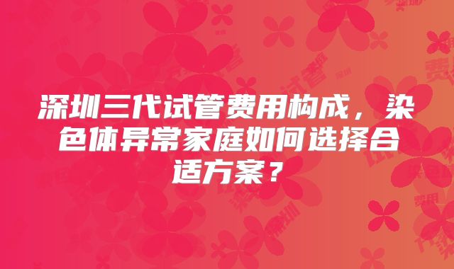 深圳三代试管费用构成，染色体异常家庭如何选择合适方案？