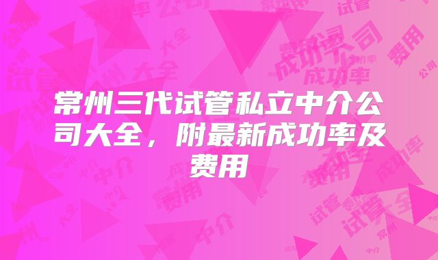 常州三代试管私立中介公司大全，附最新成功率及费用