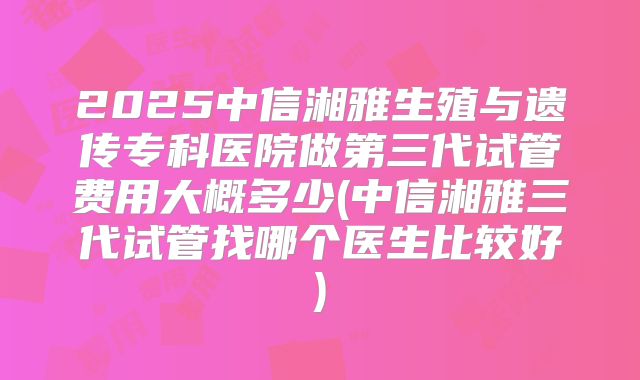2025中信湘雅生殖与遗传专科医院做第三代试管费用大概多少(中信湘雅三代试管找哪个医生比较好)
