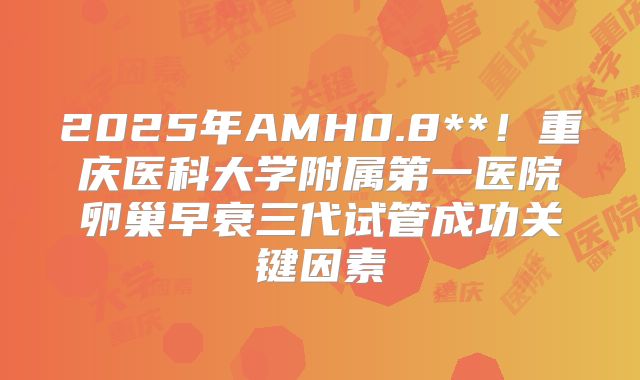 2025年AMH0.8**！重庆医科大学附属第一医院卵巢早衰三代试管成功关键因素
