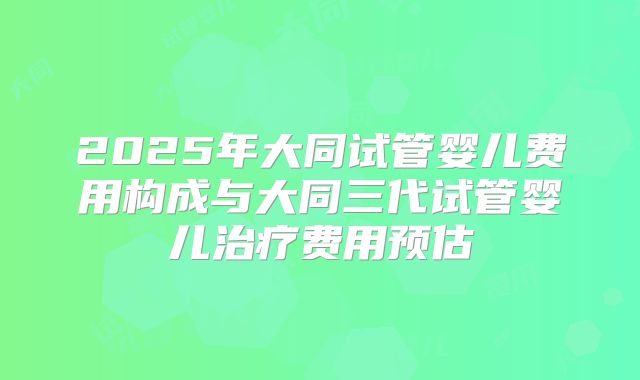 2025年大同试管婴儿费用构成与大同三代试管婴儿治疗费用预估