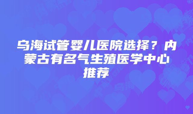 乌海试管婴儿医院选择？内蒙古有名气生殖医学中心推荐