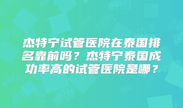 杰特宁试管医院在泰国排名靠前吗？杰特宁泰国成功率高的试管医院是哪？