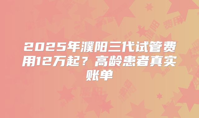 2025年濮阳三代试管费用12万起？高龄患者真实账单