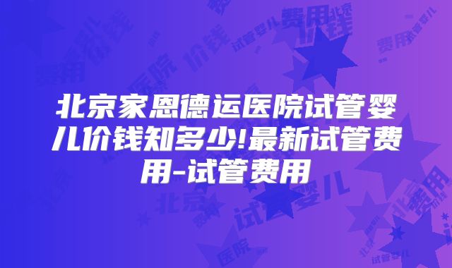 北京家恩德运医院试管婴儿价钱知多少!最新试管费用-试管费用