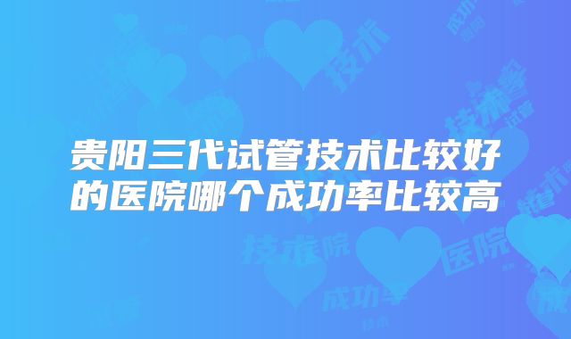 贵阳三代试管技术比较好的医院哪个成功率比较高