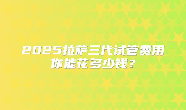 2025拉萨三代试管费用你能花多少钱？