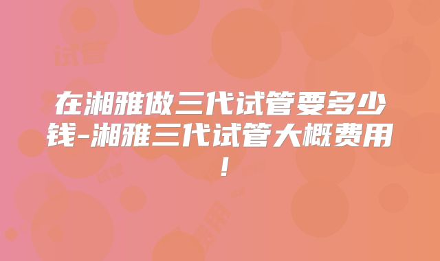 在湘雅做三代试管要多少钱-湘雅三代试管大概费用！